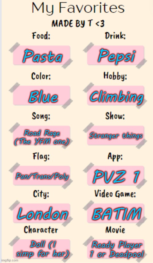 My Favorites made by T | Pepsi; Pasta; Climbing; Blue; Road Rage (The YFM one); Stranger things; Pan/Trans/Poly; PVZ 1; London; BATIM; Doll (I simp for her); Ready Player 1 or Deadpool | image tagged in my favorites made by t | made w/ Imgflip meme maker