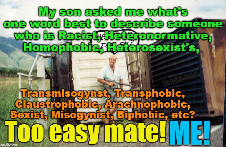 My son wanted to know what word to describe someone anti alphabet etc etc. | My son asked me what's one word best to describe someone who is Racist, Heteronormative, Homophobic, Heterosexist's, YARRA MAN; Transmisogynst, Transphobic, Claustrophobic, Arachnophobic, Sexist, Misogynist, Biphobic, etc? Too easy mate! ME! | image tagged in mclean,conservative,straight,normal,bloke,aussie | made w/ Imgflip meme maker