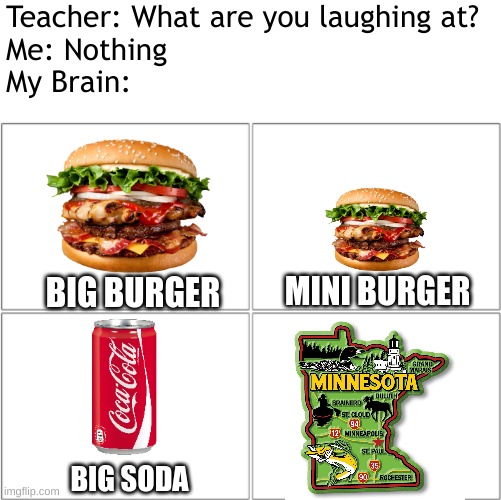 is there going to be a state named minneburgur soon? | Teacher: What are you laughing at?
Me: Nothing
My Brain:; MINI BURGER; BIG BURGER; BIG SODA | image tagged in burger,soda,minnesota,us states,idk,stop reading the tags | made w/ Imgflip meme maker