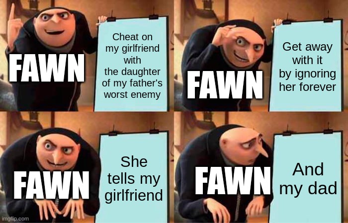 ',:0 | Cheat on my girlfriend with the daughter of my father's worst enemy; Get away with it by ignoring her forever; FAWN; FAWN; She tells my girlfriend; And my dad; FAWN; FAWN | image tagged in memes,gru's plan,ocs | made w/ Imgflip meme maker