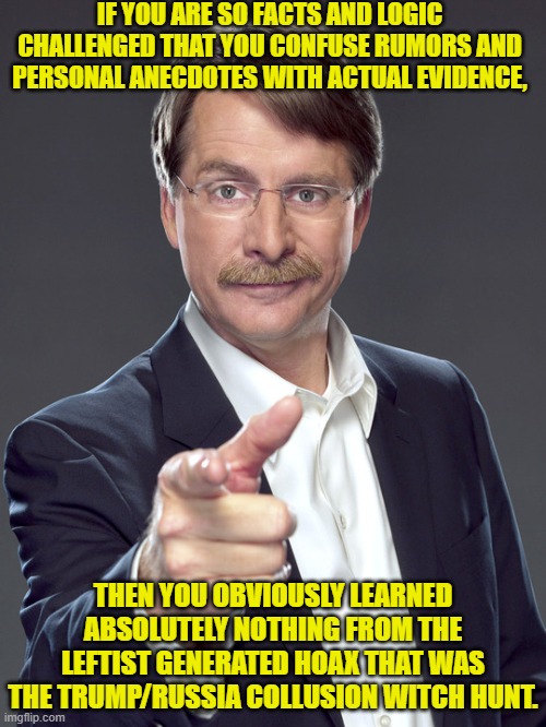 Imagine being so mentally weak that you bought into that leftist generated bogus garbage. | IF YOU ARE SO FACTS AND LOGIC CHALLENGED THAT YOU CONFUSE RUMORS AND PERSONAL ANECDOTES WITH ACTUAL EVIDENCE, THEN YOU OBVIOUSLY LEARNED ABSOLUTELY NOTHING FROM THE LEFTIST GENERATED HOAX THAT WAS THE TRUMP/RUSSIA COLLUSION WITCH HUNT. | image tagged in jeff foxworthy pointing | made w/ Imgflip meme maker