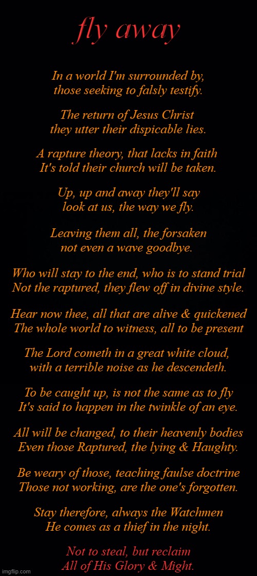 - fly away - | fly away; In a world I'm surrounded by,
those seeking to falsly testify. The return of Jesus Christ 
they utter their dispicable lies. A rapture theory, that lacks in faith 
It's told their church will be taken. Up, up and away they'll say
look at us, the way we fly. Leaving them all, the forsaken
not even a wave goodbye. Who will stay to the end, who is to stand trial
Not the raptured, they flew off in divine style. Hear now thee, all that are alive & quickened
The whole world to witness, all to be present; The Lord cometh in a great white cloud, 
with a terrible noise as he descendeth. To be caught up, is not the same as to fly
It's said to happen in the twinkle of an eye. All will be changed, to their heavenly bodies
Even those Raptured, the lying & Haughty. Be weary of those, teaching faulse doctrine
Those not working, are the one's forgotten. Stay therefore, always the Watchmen
He comes as a thief in the night. Not to steal, but reclaim
All of His Glory & Might. | image tagged in rapture,theory | made w/ Imgflip meme maker