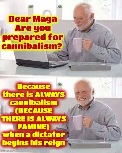 Cannibalism And Dictatorships Go Hand In Hand And The Dictator Doesn't Care That You Starve While He Gets FATTER | Dear Maga
Are you prepared for cannibalism? Because there is ALWAYS cannibalism
(BECAUSE THERE IS ALWAYS FAMINE)
when a dictator begins his reign | image tagged in memes,donald trump is a convicted rapist,lock him up,dictator,cannibalism,cannibals | made w/ Imgflip meme maker