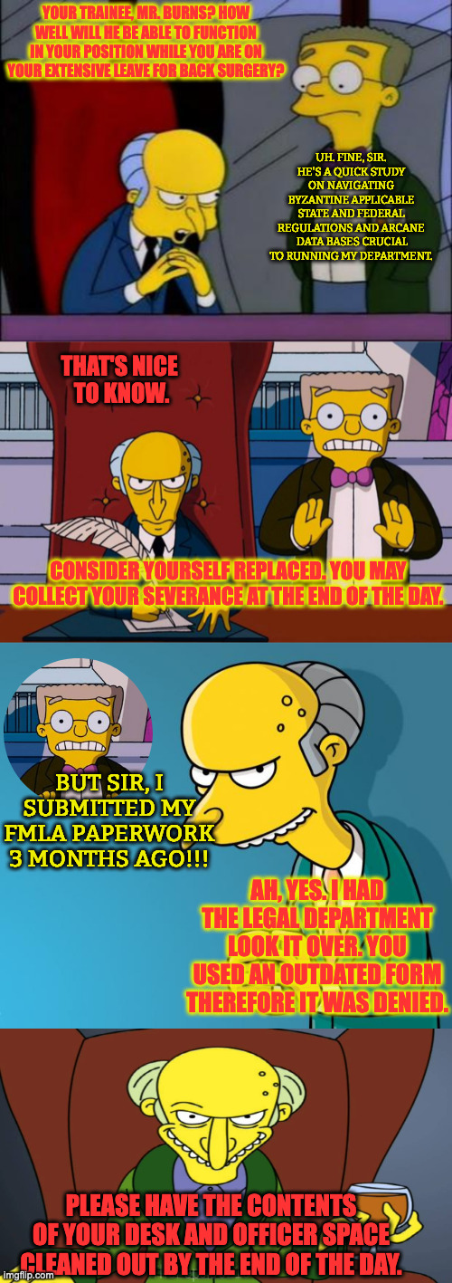 Mr. Burns is Put Out to Pasture and Shot. | YOUR TRAINEE, MR. BURNS? HOW WELL WILL HE BE ABLE TO FUNCTION IN YOUR POSITION WHILE YOU ARE ON YOUR EXTENSIVE LEAVE FOR BACK SURGERY? UH. FINE, SIR. HE'S A QUICK STUDY ON NAVIGATING BYZANTINE APPLICABLE STATE AND FEDERAL REGULATIONS AND ARCANE  DATA BASES CRUCIAL TO RUNNING MY DEPARTMENT. THAT'S NICE 
TO KNOW. CONSIDER YOURSELF REPLACED. YOU MAY COLLECT YOUR SEVERANCE AT THE END OF THE DAY. BUT SIR, I SUBMITTED MY FMLA PAPERWORK 3 MONTHS AGO!!! AH, YES. I HAD THE LEGAL DEPARTMENT LOOK IT OVER. YOU USED AN OUTDATED FORM THEREFORE IT WAS DENIED. PLEASE HAVE THE CONTENTS OF YOUR DESK AND OFFICER SPACE CLEANED OUT BY THE END OF THE DAY. | image tagged in mr burns smithers,burns and smithers,mr burns,mr burns release the hounds | made w/ Imgflip meme maker