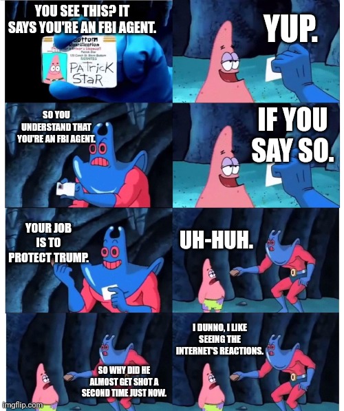 Patrick works for the FBI | YUP. YOU SEE THIS? IT SAYS YOU'RE AN FBI AGENT. SO YOU UNDERSTAND THAT YOU'RE AN FBI AGENT. IF YOU SAY SO. YOUR JOB IS TO PROTECT TRUMP. UH-HUH. I DUNNO, I LIKE SEEING THE INTERNET'S REACTIONS. SO WHY DID HE ALMOST GET SHOT A SECOND TIME JUST NOW. | image tagged in patrick not my wallet,fbi,trump | made w/ Imgflip meme maker