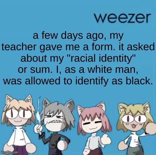 I could've chosen a speed boost | a few days ago, my teacher gave me a form. it asked about my "racial identity" or sum. I, as a white man, was allowed to identify as black. | image tagged in weezer neco arc | made w/ Imgflip meme maker