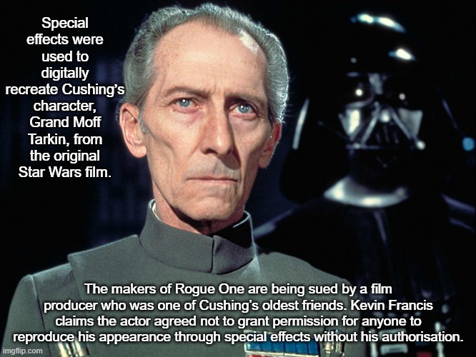 Legal battle over recreation of dead actor | Special effects were used to digitally recreate Cushing’s character, Grand Moff Tarkin, from the original Star Wars film. The makers of Rogue One are being sued by a film producer who was one of Cushing’s oldest friends. Kevin Francis claims the actor agreed not to grant permission for anyone to reproduce his appearance through special effects without his authorisation. | image tagged in grand moff tarkin,news,star wars | made w/ Imgflip meme maker