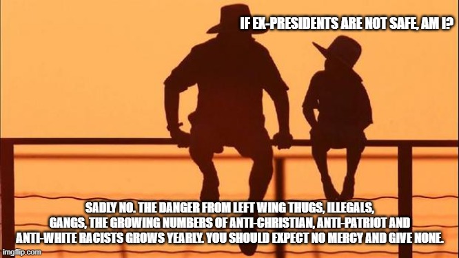 Cowboy wisdom, the left is dangerous and getting worse | IF EX-PRESIDENTS ARE NOT SAFE, AM I? SADLY NO. THE DANGER FROM LEFT WING THUGS, ILLEGALS, GANGS, THE GROWING NUMBERS OF ANTI-CHRISTIAN, ANTI-PATRIOT AND ANTI-WHITE RACISTS GROWS YEARLY. YOU SHOULD EXPECT NO MERCY AND GIVE NONE. | image tagged in cowboy father and son,cowboy wisdom,democrat war on america,violent illegals,dangerous democrats,prepare to face them | made w/ Imgflip meme maker