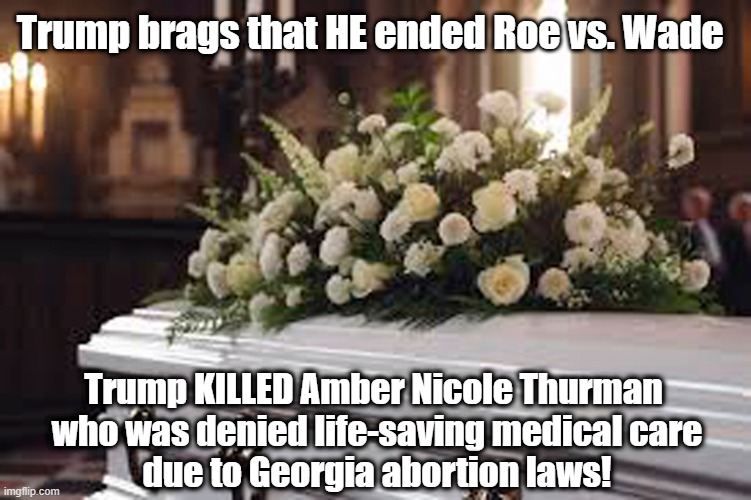 Trump is RESPONSIBLE for the death of a 28 year old woman who was denied medical care due to abortion laws! | Trump brags that HE ended Roe vs. Wade; Trump KILLED Amber Nicole Thurman 
who was denied life-saving medical care
due to Georgia abortion laws! | image tagged in donald trump,bragging,murderer,roe vs wade,abortion,georgia | made w/ Imgflip meme maker