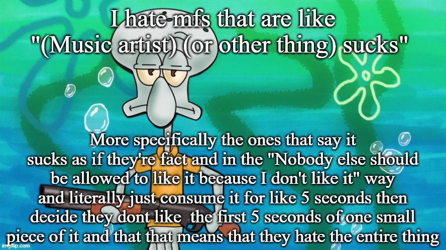 squidward with shotgun | I hate mfs that are like "(Music artist) (or other thing) sucks"; More specifically the ones that say it sucks as if they're fact and in the "Nobody else should be allowed to like it because I don't like it" way and literally just consume it for like 5 seconds then decide they dont like  the first 5 seconds of one small piece of it and that that means that they hate the entire thing | image tagged in squidward with shotgun | made w/ Imgflip meme maker