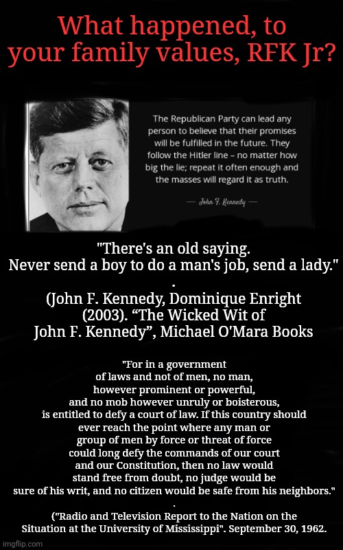 What Happened to Your Family Values, RFK Jr? | What happened, to your family values, RFK Jr? "There's an old saying. Never send a boy to do a man's job, send a lady."
.
(John F. Kennedy, Dominique Enright (2003). “The Wicked Wit of John F. Kennedy”, Michael O'Mara Books; "For in a government of laws and not of men, no man,
however prominent or powerful,
and no mob however unruly or boisterous,
is entitled to defy a court of law. If this country should ever reach the point where any man or group of men by force or threat of force could long defy the commands of our court and our Constitution, then no law would stand free from doubt, no judge would be sure of his writ, and no citizen would be safe from his neighbors."
.
("Radio and Television Report to the Nation on the Situation at the University of Mississippi". September 30, 1962. | image tagged in kennedy,dnc,msnbc,trump to gop | made w/ Imgflip meme maker