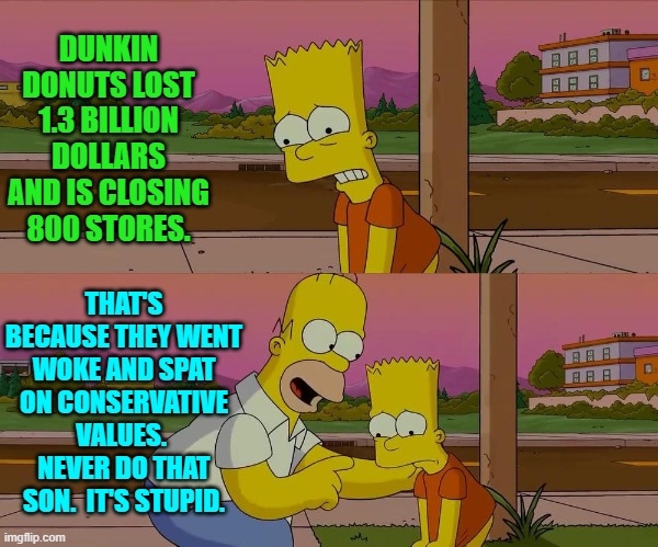 Get WOKE and GO Broke.  This capitalistic principle is not rocket science big business CEOs. | DUNKIN DONUTS LOST 1.3 BILLION DOLLARS AND IS CLOSING 800 STORES. THAT'S BECAUSE THEY WENT WOKE AND SPAT ON CONSERVATIVE VALUES.  NEVER DO THAT SON.  IT'S STUPID. | image tagged in yep | made w/ Imgflip meme maker