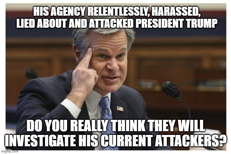 We the people don't believe or trust you | HIS AGENCY RELENTLESSLY, HARASSED, LIED ABOUT AND ATTACKED PRESIDENT TRUMP; DO YOU REALLY THINK THEY WILL INVESTIGATE HIS CURRENT ATTACKERS? | image tagged in wray if,defund the fbi,lying democrats,democrat war on america,no trust,lawfare is not law enforcement | made w/ Imgflip meme maker