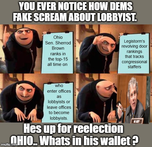 He runs a training camp for future Lobbyist it seems..THE wheel goes round in circles. FAKESCREAM, i like the new word | YOU EVER NOTICE HOW DEMS FAKE SCREAM ABOUT LOBBYIST. Ohio Sen. Sherrod Brown ranks in the top-15 all time on; Legistorm’s revolving door rankings that tracks congressional staffers; who enter offices as lobbyists or leave offices to become lobbyists. Hes up for reelection  OHIO.. Whats in his wallet ? | image tagged in memes,gru's plan | made w/ Imgflip meme maker