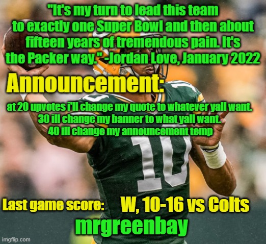 im just an upvote begger at this point but idc | at 20 upvotes i'll change my quote to whatever yall want. 
30 ill change my banner to what yall want. 
40 ill change my announcement temp; W, 10-16 vs Colts | image tagged in mrgreenbay announcement temp | made w/ Imgflip meme maker