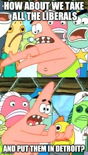 Put It Somewhere Else Patrick | HOW ABOUT WE TAKE ALL THE LIBERALS AND PUT THEM IN DETROIT? | image tagged in memes,put it somewhere else patrick | made w/ Imgflip meme maker