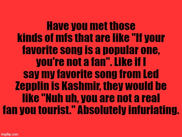 Have you met those kinds of mfs that are like "If your favorite song is a popular one, you're not a fan". Like if I say my favorite song from Led Zepplin is Kashmir, they would be like "Nuh uh, you are not a real fan you tourist." Absolutely infuriating. | made w/ Imgflip meme maker