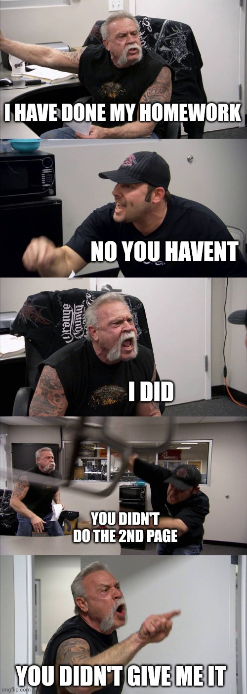 Homework | I HAVE DONE MY HOMEWORK; NO YOU HAVENT; I DID; YOU DIDN'T DO THE 2ND PAGE; YOU DIDN'T GIVE ME IT | image tagged in memes,american chopper argument | made w/ Imgflip meme maker