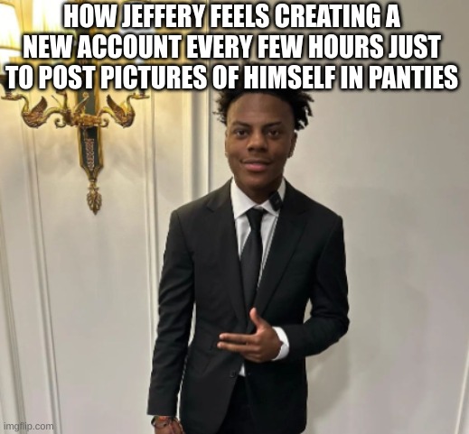 HOW JEFFERY FEELS CREATING A NEW ACCOUNT EVERY FEW HOURS JUST TO POST PICTURES OF HIMSELF IN PANTIES | made w/ Imgflip meme maker