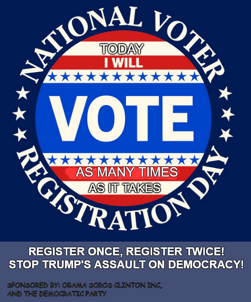 Register today! As many times as it takes... | TODAY; AS MANY TIMES; AS IT TAKES; REGISTER ONCE, REGISTER TWICE!
STOP TRUMP'S ASSAULT ON DEMOCRACY! SPONSORED BY: OBAMA SOROS CLINTON INC,
AND THE DEMOCRATIC PARTY | image tagged in memes,politics,vote,2024 election,trump,kamala | made w/ Imgflip meme maker