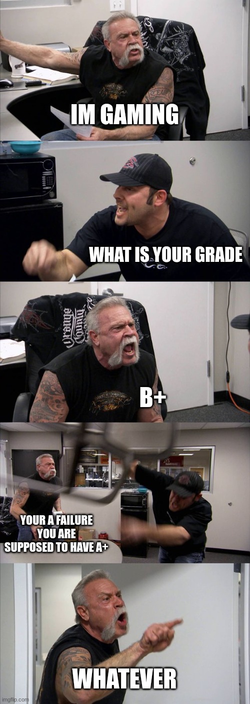 American Chopper Argument | IM GAMING; WHAT IS YOUR GRADE; B+; YOUR A FAILURE YOU ARE SUPPOSED TO HAVE A+; WHATEVER | image tagged in memes,american chopper argument | made w/ Imgflip meme maker