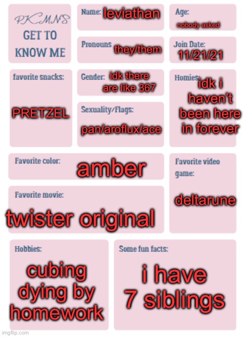 hi | nobody asked; leviathan; they/them; 11/21/21; idk i haven’t been here in forever; idk there are like 367; PRETZEL; pan/aroflux/ace; amber; deltarune; twister original; i have 7 siblings; cubing
dying by homework | image tagged in pkmn's get to know me | made w/ Imgflip meme maker