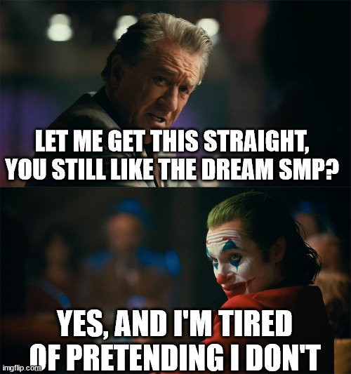 I'm tired of pretending it's not | LET ME GET THIS STRAIGHT, YOU STILL LIKE THE DREAM SMP? YES, AND I'M TIRED OF PRETENDING I DON'T | image tagged in i'm tired of pretending it's not | made w/ Imgflip meme maker