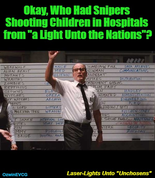 Laser-Lights Unto "Unchosens" | Okay, Who Had Snipers 

Shooting Children in Hospitals 

from "a Light Unto the Nations"? OzwinEVCG; Laser-Lights Unto "Unchosens" | image tagged in ok who had,truth,lies,israel,war crimes,palestine | made w/ Imgflip meme maker