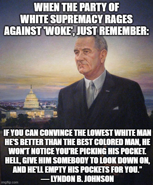 Every election now, underachieving angry white men vs. everyone else | WHEN THE PARTY OF WHITE SUPREMACY RAGES AGAINST 'WOKE', JUST REMEMBER:; IF YOU CAN CONVINCE THE LOWEST WHITE MAN
HE'S BETTER THAN THE BEST COLORED MAN, HE
WON'T NOTICE YOU'RE PICKING HIS POCKET.

HELL, GIVE HIM SOMEBODY TO LOOK DOWN ON,
AND HE'LL EMPTY HIS POCKETS FOR YOU.”

― LYNDON B. JOHNSON | image tagged in lbj president johnson,woke,poor whites | made w/ Imgflip meme maker