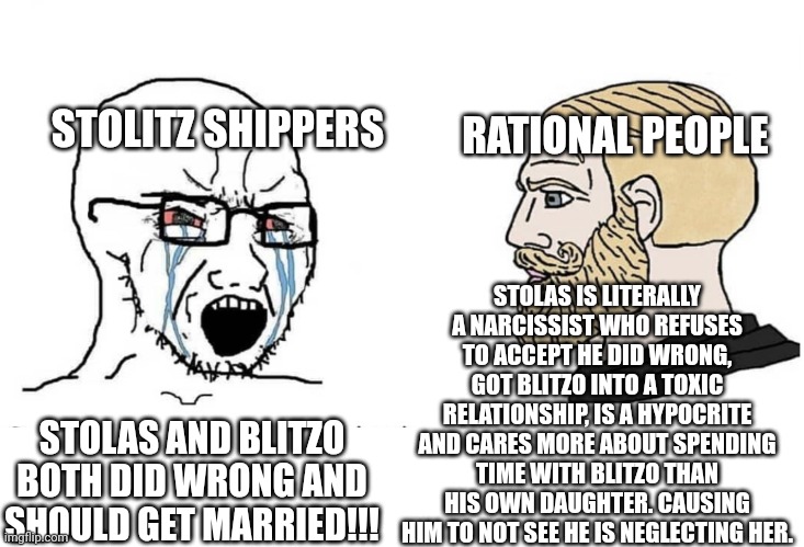 To all Stolas sympathizers | STOLITZ SHIPPERS; RATIONAL PEOPLE; STOLAS IS LITERALLY A NARCISSIST WHO REFUSES TO ACCEPT HE DID WRONG, GOT BLITZO INTO A TOXIC RELATIONSHIP, IS A HYPOCRITE AND CARES MORE ABOUT SPENDING TIME WITH BLITZO THAN HIS OWN DAUGHTER. CAUSING HIM TO NOT SEE HE IS NEGLECTING HER. STOLAS AND BLITZO BOTH DID WRONG AND SHOULD GET MARRIED!!! | image tagged in soyboy vs yes chad,helluva boss,wtf | made w/ Imgflip meme maker