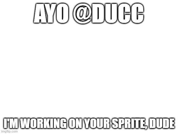 and then I'll do Darthswede's since he's the protag anyways I just forgor | AYO @DUCC; I'M WORKING ON YOUR SPRITE, DUDE | image tagged in e | made w/ Imgflip meme maker