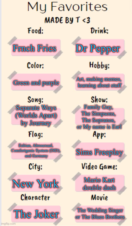 My favorites | Dr Pepper; Frnch Fries; Art, making memes, 
learning about stuff; Green and purple; Separate Ways 
(Worlds Apart) 
by Journey; Family Guy, 
The Simpsons, 
The Sopranos, 
or My name is Earl; Enbian, Abrosexual, 

Comfortgenic System (DID), 
and Germany; Sims Freeplay; New York; Mario Kart double dash; The Wedding Singer or The Blues Brothers; The Joker | image tagged in my favorites made by t,favorites,get to know fill in the blank,lgbtq | made w/ Imgflip meme maker