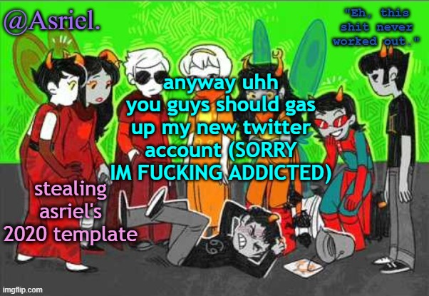 Asriel's Awesome Homestuck Temp (uhh not really) | anyway uhh you guys should gas up my new twitter account (SORRY IM FUCKING ADDICTED); stealing asriel's 2020 template | image tagged in asriel's awesome homestuck temp uhh not really | made w/ Imgflip meme maker