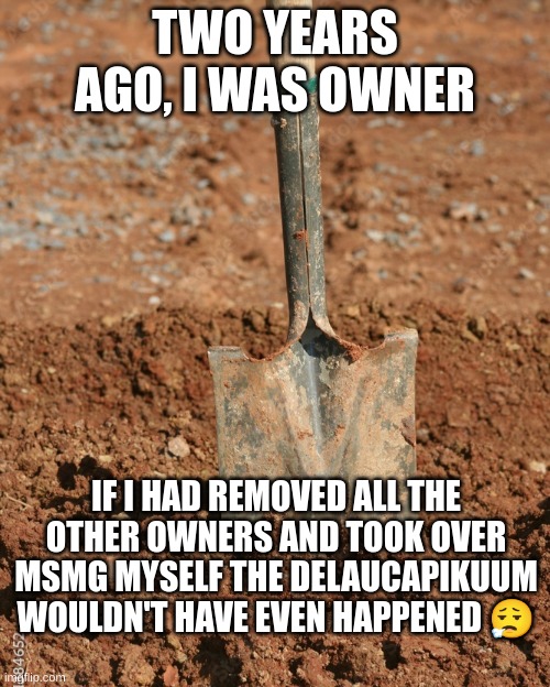 Shovel | TWO YEARS AGO, I WAS OWNER; IF I HAD REMOVED ALL THE OTHER OWNERS AND TOOK OVER MSMG MYSELF THE DELAUCAPIKUUM WOULDN'T HAVE EVEN HAPPENED 😮‍💨 | image tagged in shovel | made w/ Imgflip meme maker