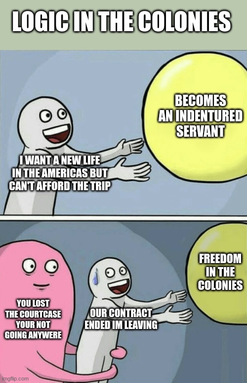 logic in the colonies | LOGIC IN THE COLONIES; BECOMES AN INDENTURED SERVANT; I WANT A NEW LIFE IN THE AMERICAS BUT CAN'T AFFORD THE TRIP; FREEDOM IN THE COLONIES; YOU LOST THE COURTCASE YOUR NOT GOING ANYWERE; OUR CONTRACT ENDED IM LEAVING | image tagged in memes,running away balloon | made w/ Imgflip meme maker