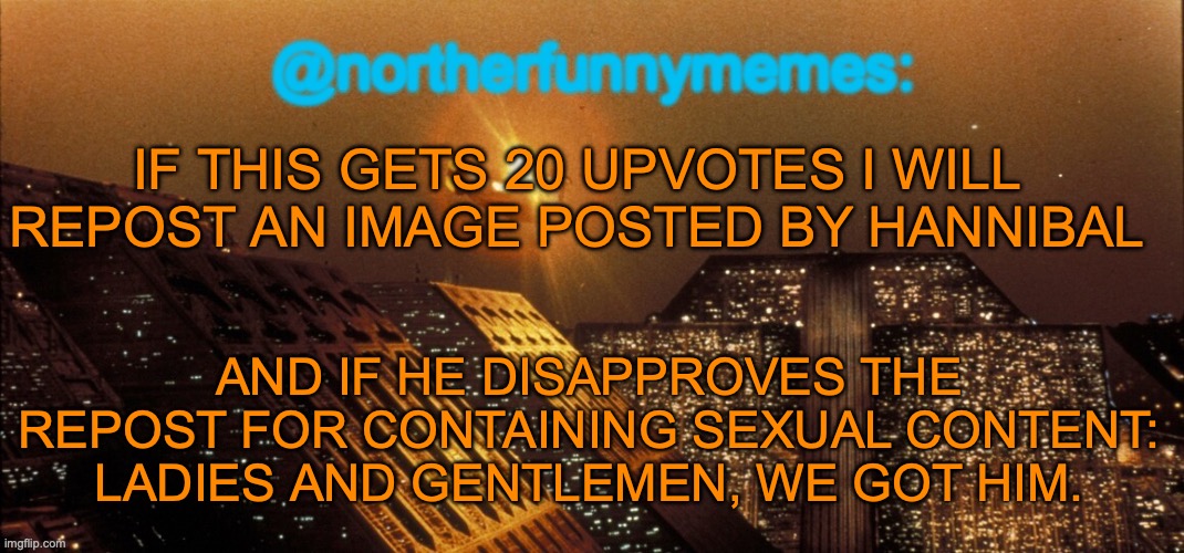 20 upvotes since I need confirmation of y'all | IF THIS GETS 20 UPVOTES I WILL REPOST AN IMAGE POSTED BY HANNIBAL; AND IF HE DISAPPROVES THE REPOST FOR CONTAINING SEXUAL CONTENT: LADIES AND GENTLEMEN, WE GOT HIM. | image tagged in northerfunnymemes announcement template | made w/ Imgflip meme maker