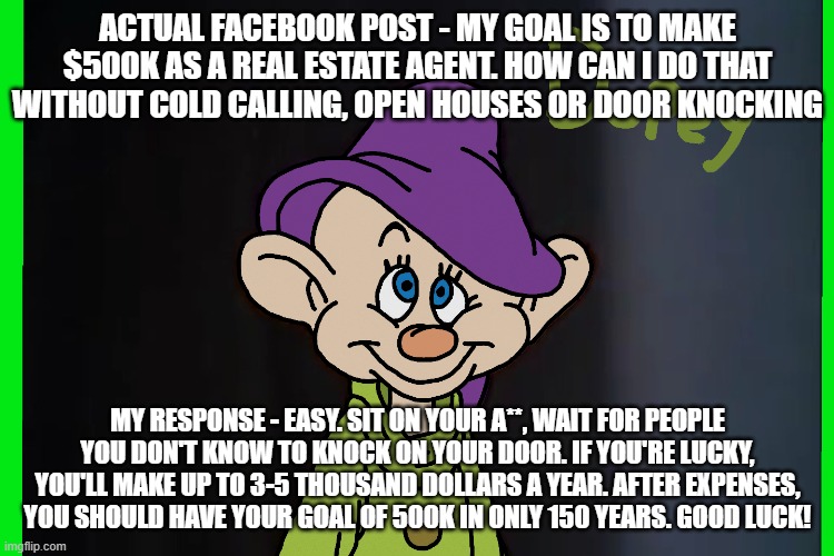 Real Estate Reality | ACTUAL FACEBOOK POST - MY GOAL IS TO MAKE $500K AS A REAL ESTATE AGENT. HOW CAN I DO THAT WITHOUT COLD CALLING, OPEN HOUSES OR DOOR KNOCKING; MY RESPONSE - EASY. SIT ON YOUR A**, WAIT FOR PEOPLE YOU DON'T KNOW TO KNOCK ON YOUR DOOR. IF YOU'RE LUCKY, YOU'LL MAKE UP TO 3-5 THOUSAND DOLLARS A YEAR. AFTER EXPENSES, YOU SHOULD HAVE YOUR GOAL OF 500K IN ONLY 150 YEARS. GOOD LUCK! | image tagged in real estate | made w/ Imgflip meme maker