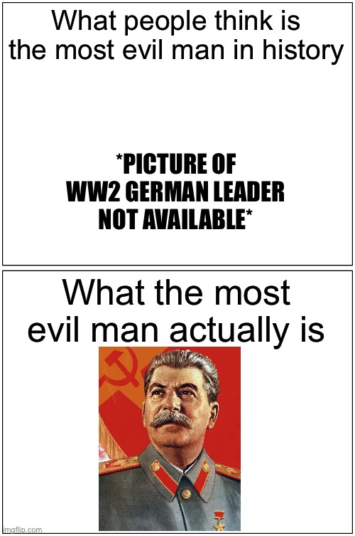 Blank Comic Panel 1x2 | What people think is the most evil man in history; *PICTURE OF WW2 GERMAN LEADER NOT AVAILABLE*; What the most evil man actually is | image tagged in memes,blank comic panel 1x2 | made w/ Imgflip meme maker