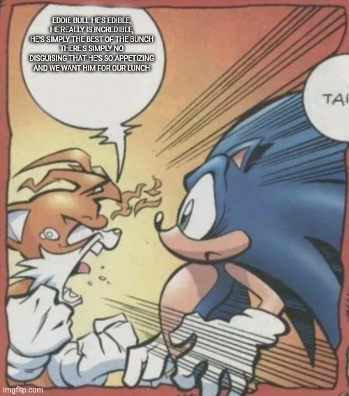 Tails Yelling At Sonic | EDDIE BULL HE'S EDIBLE, HE REALLY IS INCREDIBLE, HE'S SIMPLY THE BEST OF THE BUNCH
THERE'S SIMPLY NO DISGUISING THAT HE'S SO APPETIZING AND WE WANT HIM FOR OUR LUNCH | image tagged in tails yelling at sonic | made w/ Imgflip meme maker