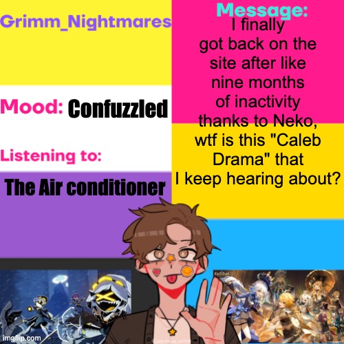 Grimm_Nightmares' Announcement Thingy | I finally got back on the site after like nine months of inactivity thanks to Neko, wtf is this "Caleb Drama" that I keep hearing about? Confuzzled; The Air conditioner | image tagged in grimm_nightmares' announcement thingy | made w/ Imgflip meme maker