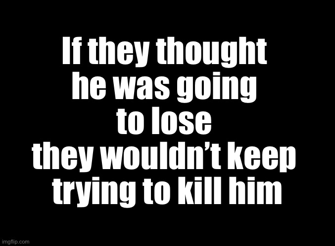 True story | If they thought 
he was going 
to lose 
they wouldn’t keep 
trying to kill him | image tagged in blank black | made w/ Imgflip meme maker