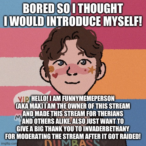 Yippee | BORED SO I THOUGHT I WOULD INTRODUCE MYSELF! HELLO! I AM FUNNYMEMEPERSON (AKA MAX) I AM THE OWNER OF THIS STREAM AND MADE THIS STREAM FOR THERIANS AND OTHERS ALIKE. ALSO JUST WANT TO GIVE A BIG THANK YOU TO INVADERBETHANY FOR MODERATING THE STREAM AFTER IT GOT RAIDED! | image tagged in transgender | made w/ Imgflip meme maker