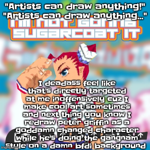 Anyone else relate | "Artists can draw anything!"
"Artists can draw anything..."; I deadass feel like that's directly targeted at me inoffensively cuz I make cool art sometimes and next thing you know I redraw peter griffin as a godda​​m​n changed character while he's doing the gangnam style on a damn bfdi background | image tagged in i'm not gonna sugarcoat it | made w/ Imgflip meme maker