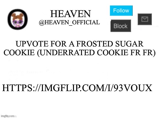https://imgflip.com/i/93voux || Frosted sugar cookies are underrated | UPVOTE FOR A FROSTED SUGAR COOKIE (UNDERRATED COOKIE FR FR); HTTPS://IMGFLIP.COM/I/93VOUX | image tagged in heaven s template | made w/ Imgflip meme maker