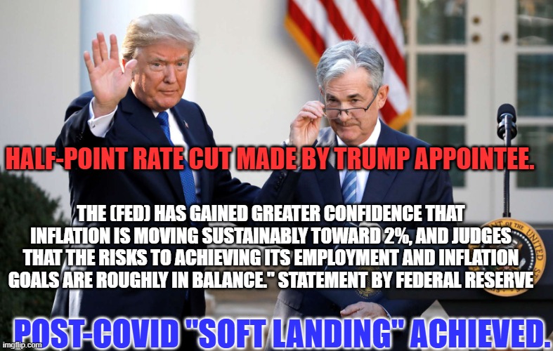 His first mess is mostly "cleaned up." Don't let him make another! Vote for Normalcy. Vote for Kamala Harris! | HALF-POINT RATE CUT MADE BY TRUMP APPOINTEE. THE (FED) HAS GAINED GREATER CONFIDENCE THAT INFLATION IS MOVING SUSTAINABLY TOWARD 2%, AND JUDGES THAT THE RISKS TO ACHIEVING ITS EMPLOYMENT AND INFLATION GOALS ARE ROUGHLY IN BALANCE." STATEMENT BY FEDERAL RESERVE; POST-COVID "SOFT LANDING" ACHIEVED. | image tagged in politics | made w/ Imgflip meme maker
