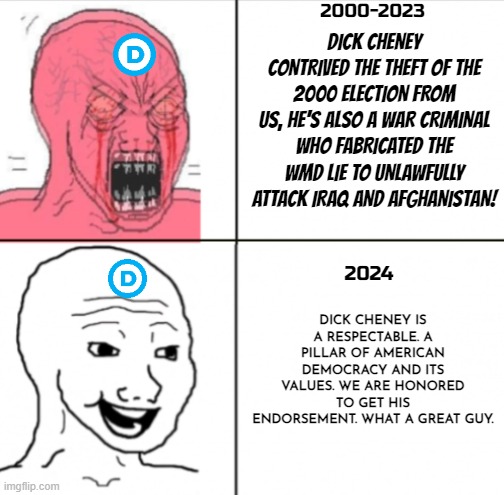 Democrats then and now | 2000-2023; DICK CHENEY CONTRIVED THE THEFT OF THE 2000 ELECTION FROM US, HE'S ALSO A WAR CRIMINAL WHO FABRICATED THE WMD LIE TO UNLAWFULLY ATTACK IRAQ AND AFGHANISTAN! DICK CHENEY IS A RESPECTABLE. A PILLAR OF AMERICAN DEMOCRACY AND ITS VALUES. WE ARE HONORED TO GET HIS ENDORSEMENT. WHAT A GREAT GUY. 2024 | image tagged in democrats,crying democrats,dick cheney,presidential election,kamala harris,liberal hypocrisy | made w/ Imgflip meme maker