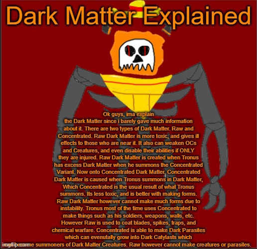 Dark Matter Explained (AND YES IM YAPPING, STFU) | Ok guys, ima explain the Dark Matter since i barely gave much information about it. There are two types of Dark Matter. Raw and Concentrated. Raw Dark Matter is more toxic, and gives ill effects to those who are near it. It also can weaken OCs and Creatures, and even disable their abilities if ONLY they are injured. Raw Dark Matter is created when Tronus has excess Dark Matter when he summons the Concentrated Variant. Now onto Concentrated Dark Matter. Concentrated Dark Matter is caused when Tronus summons in Dark Matter, Which Concentrated is the usual result of what Tronus summons. Its less toxic, and is better with making forms. Raw Dark Matter however cannot make much forms due to instability. Tronus most of the time uses Concentrated to make things such as his soldiers, weapons, walls, etc. However Raw is used to coat blades, spikes, traps, and chemical warfare. Concentrated is able to make Dark Parasites which can evenutally grow into Dark Catylasts which can become summoners of Dark Matter Creatures. Raw however cannot make creatures or parasites. Dark Matter Explained | image tagged in mexican infernal | made w/ Imgflip meme maker