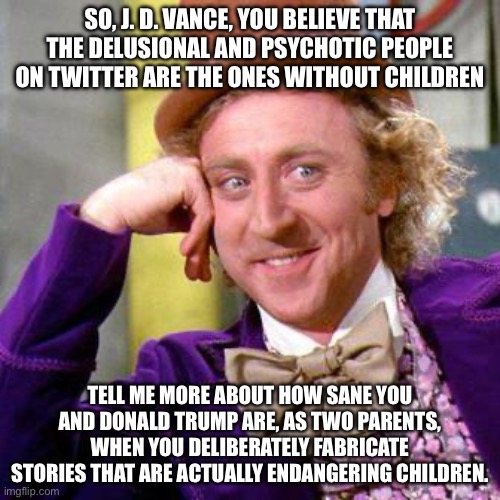 Tell me more J. D. Vance | SO, J. D. VANCE, YOU BELIEVE THAT THE DELUSIONAL AND PSYCHOTIC PEOPLE ON TWITTER ARE THE ONES WITHOUT CHILDREN; TELL ME MORE ABOUT HOW SANE YOU AND DONALD TRUMP ARE, AS TWO PARENTS, WHEN YOU DELIBERATELY FABRICATE STORIES THAT ARE ACTUALLY ENDANGERING CHILDREN. | image tagged in willy wonka blank | made w/ Imgflip meme maker