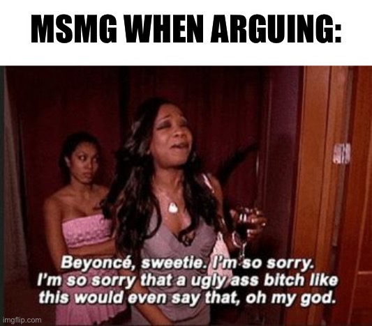 MSMG lore | MSMG WHEN ARGUING: | image tagged in beyonce i'm sorry an ugly ass bitch like this would even say tha | made w/ Imgflip meme maker