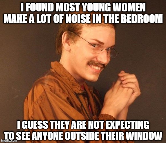 Scream in the Bedroom | I FOUND MOST YOUNG WOMEN MAKE A LOT OF NOISE IN THE BEDROOM; I GUESS THEY ARE NOT EXPECTING TO SEE ANYONE OUTSIDE THEIR WINDOW | image tagged in creepy guy | made w/ Imgflip meme maker